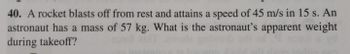 40. A rocket blasts off from rest and attains a speed of 45 m/s in 15 s. An
astronaut has a mass of 57 kg. What is the astronaut's apparent weight
during takeoff?