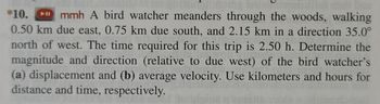 **Problem 10:**

A bird watcher meanders through the woods, walking 0.50 km due east, 0.75 km due south, and 2.15 km in a direction 35.0° north of west. The time required for this trip is 2.50 hours. 

Determine the magnitude and direction (relative to due west) of the bird watcher’s:

(a) displacement 

(b) average velocity.

Use kilometers and hours for distance and time, respectively.