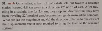 ### Physics Problem on Displacement Vectors

#### Problem Statement:
On a safari, a team of naturalists sets out toward a research station located 4.8 km away in a direction 42° north of east. After traveling in a straight line for 2.4 km, they stop and discover that they have been traveling 22° north of east, because their guide misread his compass. What are:
(a) the magnitude and 
(b) the direction (relative to due east) of the displacement vector now required to bring the team to the research station?

#### Analysis:
This problem involves vector subtraction and trigonometry to find the new displacement vector needed for the team to reach their intended destination.

1. **Initial Displacement Vector (Desired Path)**
    - Distance: \(4.8 \, \text{km}\)
    - Direction: 42° north of east

2. **Actual Displacement Vector (Current Path)**
    - Distance: \(2.4 \, \text{km}\)
    - Direction: 22° north of east

#### Solution Approach:
- Represent both the desired and actual displacement vectors in Cartesian coordinates.
- Subtract the actual displacement vector from the desired displacement vector to find the required displacement vector.
- Calculate the magnitude and direction of this resultant vector.

This problem demonstrates the practice of resolving vectors into components, using trigonometric functions for calculations, and understanding vector addition and subtraction in a real-world context.

Feel free to use this problem to explore concepts in vector mathematics and its applications!