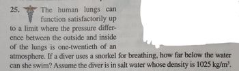 ### Understanding Lung Function and Pressure Difference in Diving

**Problem 25**

Human lungs can function satisfactorily up to a limit where the pressure difference between the outside and inside of the lungs is one-twentieth of an atmosphere. Considering this physiological constraint, if a diver uses a snorkel for breathing, we need to determine how far below the water surface they can swim. Assume that the diver is in salt water with a density of 1025 kg/m³.

This problem takes into account the relationship between pressure, depth, and the physiological limits of human lungs in terms of pressure differentials. To solve it, consider the pressure exerted by the water column and how it affects the air pressure the diver can withstand while using a snorkel.