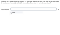 Two people hear a tornado siren, but one listener is 71.1 times farther away from the source of the sound than the other. What is
the intensity level of the sound (in decibels) for the more distant listener relative to that for the nearer listener?
relative intensity:
dB
* TOOLS
x10
