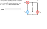 Three point charges are on three corners of a rectangle. The
A
width of the rectangle is x = 70.1 cm and the length is
Q +
y =
= 70.1 cm. Find the potential at the other corner (A) if
Q1 = 21.4 µC, Q2
-38.6 μC and Q
57.3 µC.
y
potential:
V
Q2
+ ) Q3
K x –
