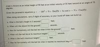 A ball is thrown at an initial height of 90 feet at an initial velocity of 55 feet/second at an angle of 75
degrees.
Given the parametric equations y =
16t + Vo - Sin(0)t + ho and r = Vo Cos(0)t.
When doing calculations, carry 5 digits of accuracy, so your round off does not build up.
a. What is the ball's height in 3 seconds?
feet.
b. When will the object hit the ground?
seconds.
c. How far horizontally will the ball be when it hits the ground?
feet.
d. When will the ball be at its maximum height?
seconds.
e. What is the ball's maximum height?
feet.
f. How far horizontally will the ball be when it reaches its maximum height?
feet
