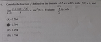 4.
Consider the function f defined on the domain -0.5 sx s 0.5 with f(0) = 1, and
0.5
f(x+h)-f(x)
lim
sec2 (3x). Evaluate:
S f(x) dx .
%3D
(A) 0.294
B) 0.794
(C) 1.294
(D) 1.794
