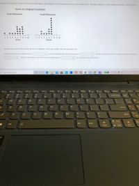 ontestants in a singing competition each received scores in the categories of vocal performance and visual performance. The scores awarded in each category are shown in the dot plots.
Scores at a Singing Competition
Vocal Performance
Visual Performance
12 34 56 7 89 10
Scores
i 2 3 4 5 678 9 10
Scores
Compare the centers of the data sets for the two categories. Select your answers from the drop down lists
The distribution for vocal performance is
v and the distribution for visual performance is
v. The best measure of center to compare the distributions is the
Based on this measure, the center for vocal performance is
v the center for visual performance.
O HICn
1123 AM
P Type here to search
喝
50
1/15/2021
Delete
F10
F12
Prie
%23
%24
&
Backspace
Hum
Lock
6.
7
8
IT
Y
PI
Home
D
F
G
J
K
Enter
V
B
M
Shift
End
PgUp
Alt
Ctrl
Alt
+ PgDn
End
Home
