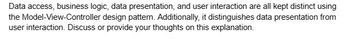 Data access, business logic, data presentation, and user interaction are all kept distinct using
the Model-View-Controller design pattern. Additionally, it distinguishes data presentation from
user interaction. Discuss or provide your thoughts on this explanation.