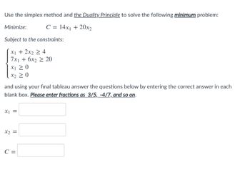 Use the simplex method and the Duality Principle to solve the following minimum problem:
C = 14x₁ + 20x2
Minimize:
Subject to the constraints:
x₁ + 2x₂ ≥ 4
7x₁ + 6x2 ≥ 20
X1 ≥ 0
X2 ≥ 0
and using your final tableau answer the questions below by entering the correct answer in each
blank box. Please enter fractions as 3/5, -4/7, and so on.
x1 =
x2 =
C =