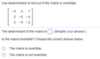 Use determinants to find out if the matrix is invertible. - 5 1 2 -6 - 4 0 - 5 - 3 The determinant of the matrix is (Simplify your answer.) Is the matrix invertible? Choose the correct answer below. O The matrix is invertible. O The matrix is not invertible. 