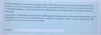 ) If at the beginning of the year the public debt is $20 trillion, government spending and transfers are
$2 trillion, and tax revenues are $3 trillion in 2019. Suppose that there is an annual interest rate of 10%
on the debt added on at the end of the year. What would be the public debt at the beginning of the
next year?
Instructions: If the answer is not a whole number you should leave one number after the decimal. E.g. If
the answer is 10.2778 it can be entered as 10.3. Leave your answer in trillions. You just need to put the
number in your answer, no units or commas
Answer: