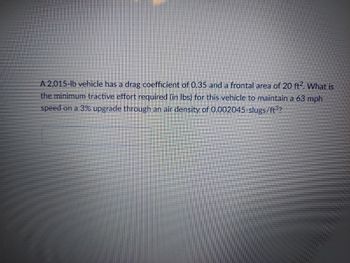 A 2,015-lb vehicle has a drag coefficient of 0.35 and a frontal area of 20 ft2. What is
the minimum tractive effort required (in lbs) for this vehicle to maintain a 63 mph
speed on a 3% upgrade through an air density of 0.002045-slugs/ft³?