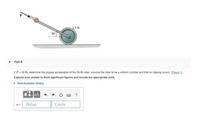 J.5 ft
30
Part A
If P = 26 Ib, determine the angular acceleration of the 58-lb roller. Assume the roller to be a uniform cylinder and that no slipping occurs. (Eigure 1)
Express your answer to three significant figures and include the appropriate units.
• View Available Hint(s)
HA
Value
Units
