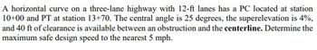 A horizontal curve on a three-lane highway with 12-ft lanes has a PC located at station
10+00 and PT at station 13+70. The central angle is 25 degrees, the superelevation is 4%,
and 40 ft of clearance is available between an obstruction and the centerline. Determine the
maximum safe design speed to the nearest 5 mph.