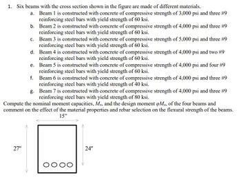 1. Six beams with the cross section shown in the figure are made of different materials.
a. Beam 1 is constructed with concrete of compressive strength of 3,000 psi and three #9
reinforcing steel bars with yield strength of 60 ksi.
b.
Beam 2 is constructed with concrete of compressive strength of 4,000 psi and three #9
reinforcing steel bars with yield strength of 60 ksi.
c.
Beam 3 is constructed with concrete of compressive strength of 5,000 psi and three #9
reinforcing steel bars with yield strength of 60 ksi.
d.
Beam 4 is constructed with concrete of compressive strength of 4,000 psi and two #9
reinforcing steel bars with yield strength of 60 ksi.
e.
Beam 5 is constructed with concrete of compressive strength of 4,000 psi and four #9
reinforcing steel bars with yield strength of 60 ksi.
f.
g.
Beam 7 is constructed with concrete of compressive strength of 4,000 psi and three #9
reinforcing steel bars with yield strength of 80 ksi.
Compute the nominal moment capacities, Mn, and the design moment oMn, of the four beams and
comment on the effect of the material properties and rebar selection on the flexural strength of the beams.
15"
27"
Beam 6 is constructed with concrete of compressive strength of 4,000 psi and three #9
reinforcing steel bars with yield strength of 40 ksi.
oooo
24"
