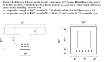 30"
Check if the following T-beams satisfy the ACI requirements for T-beams. Regardless of your answer
to the first question, compute the positive design moment, opM, for the T-beam with the following
cross-sections assuming - concrete with
- a compressive strength of 4,000 psi and 6 No. 7 Grade 60 steel bars for the T-beam on the left,
- a compressive strength of 4,000 psi and 6 No. 11 Grade 60 steel bars for the T-beam on the right.
24"
16"
00
00
00
10"
49
30"
4"
20"
3" 3"
00
4"⁹
20"
12"
4"