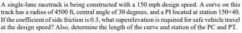 A single-lane racetrack is being constructed with a 150 mph design speed. A curve on this
track has a radius of 4500 ft, central angle of 30 degrees, and a PI located at station 150+40.
If the coefficient of side friction is 0.3, what superelevation is required for safe vehicle travel
at the design speed? Also, determine the length of the curve and station of the PC and PT.