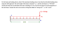 For the beam and loading shown, check if the maximum bending stress is less than the allowable bending stress
using the ASD approach. The self-weight of the beam is denoted "waw", and the steel beam is a "W10x26".
Assume the beam has an allowable stress due to bending of 21 ksi. See the next page for section properties of
the steel beam. Assume the steel cross-section is being bent about its "strong axis" - i.e. the "x-axis".
PL = 5.0 kip
Wsw
B
10 ft
