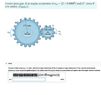 (2+0.0060) rad/s², where 0
A motor gives gear A an angular acceleration of aa =
is in radians. (Figure 1)
175 mm
100 mm
• Part A
Ifha gear la Intaly turning at w = 19 md/s, determine the angular valbcly ef gaar B atar A undergoss an angular displacament of 10 rev, mesured counterdociwiae.
Express your anewer using throe algnificant figures. Enter poakhva value lf the angular velocky ls counterclockwise und negutive value If the ungular velocity la clockwie.
plaoom Vorte unde Ade reset keyboard shotouts help
rnd/a
