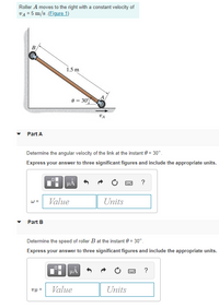 Roller A moves to the right with a constant velocity of
VA = 5 m/s (Figure 1)
1.5 m
0 = 30
VA
Part A
Determine the angular velocity of the link at the instant 0 = 30°.
Express your answer to three significant figures and include the appropriate units.
HA
?
w =
Value
Units
Part B
Determine the speed of roller B at the instant 0 = 30°.
Express your answer to three significant figures and include the appropriate units.
HẢ
?
VB =
Value
Units
