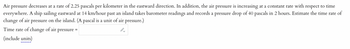 pressure decreases at a rate of 2.25 pascals per kilometer in the eastward direction. In addition, the air pressure is increasing at a constant rate with respect to time
everywhere. A ship sailing eastward at 14 km/hour past an island takes barometer readings and records a pressure drop of 40 pascals in 2 hours. Estimate the time rate of
change of air pressure on the island. (A pascal is a unit of air pressure.)
Time rate of change of air pressure =
(include units)
Air