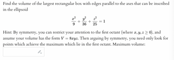 Find the volume of the largest rectangular box with edges parallel to the axes that can be inscribed
in the ellipsoid
+ +
9 36 25
G
=
1
Hint: By symmetry, you can restrict your attention to the first octant (where x, y, z ≥ 0), and
assume your volume has the form V 8xyz. Then arguing by symmetry, you need only look for
points which achieve the maximum which lie in the first octant. Maximum volume: