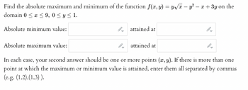 Find the absolute maximum and minimum of the function f(x, y) = y√x – y² − x + 3y on the
domain 0 ≤ x ≤ 9,0 ≤ y ≤ 1.
Absolute minimum value:
Absolute maximum value:
attained at
attained at
In each case, your second answer should be one or more points (x, y). If there is more than one
point at which the maximum or minimum value is attained, enter them all separated by commas
(e.g. (1,2),(1,3)).