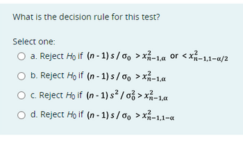 What is the decision rule for this test?
Select one:
a. Reject Ho if (n-1) s/%o > x-1, or <x²-1,1-a/2
b. Reject Ho if (n-1) s/oo > x-1,a
c. Reject Ho if (n-1) s²/o > x²-1.x
d. Reject Ho if (n-1) s/%o >x-1,1-