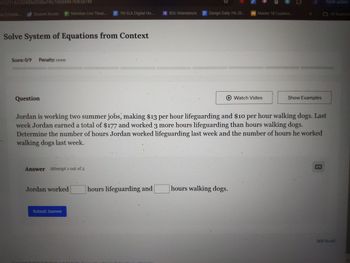 5722114/232409a959ba1f6c1b6844e7f0b3a74e
寶
Finish update
Bac Dashb...
Student Access Meridian Live Theat...
7th ELA Digital Ho...
BSU Attendance
Design Daily 7th 20...
Master 1B Cuadern...
All Bookmar
Solve System of Equations from Context
Score: 0/9 Penalty: none
Question
Watch Video
Show Examples
Jordan is working two summer jobs, making $13 per hour lifeguarding and $10 per hour walking dogs. Last
week Jordan earned a total of $177 and worked 3 more hours lifeguarding than hours walking dogs.
Determine the number of hours Jordan worked lifeguarding last week and the number of hours he worked
walking dogs last week.
Answer Attempt 1 out of 2
Jordan worked
hours lifeguarding and
hours walking dogs.
Submit Answer
Still Stuck?