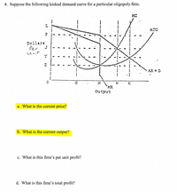 **Suppose the following kinked demand curve for a particular oligopoly firm.**

The graph presented shows several curves on a price-output relationship:

- **MC (Marginal Cost)**: An upward-sloping curve intersecting with the MR curve.
- **AR = D (Average Revenue = Demand)**: A kinked curve with a more inelastic section and a bend at the current price and output levels.
- **MR (Marginal Revenue)**: A curve with a vertical segment at the kink point.
- **ATC (Average Total Cost)**: A U-shaped curve.

**Key Points on the Graph:**

- The vertical axis is labeled "Dollars per Unit," and the horizontal axis is labeled "Output."
- The intersection of the MR curve's vertical segment with the MC curve determines the profit-maximizing output.
- The price level along the AR curve at the given output level.

**Questions:**

a. **What is the current price?**

b. **What is the current output?**

c. **What is this firm's per unit profit?**

d. **What is this firm's total profit?**