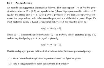 Ex. 5-
- Agenda Setting
An agenda-setting game is described as follows. The "issue space" (set of feasible poli-
cies) is an interval X = [0,5]. An agenda setter (player 1) proposes an alternative x = X
against the status quo q = 4. After player 1 proposes x, the legislator (player 2) ob-
serves the proposal and selects between the proposal x and the status quo q. Player 1's
most-preferred policy is 1, and for any final policy y = X his payoff is given by
v1(y) = 10|y — 1|,
-
where |y1| denotes the absolute value of (y-1). Player 2's most preferred policy is 3,
any final policy y Є X he payoff is given by
and for
v2(y) = 10|y3|.
That is, each player prefers policies that are closer to his/her most-preferred policy.
(1) Write down the strategic-form representation of the dynamic game.
(2) Find a subgame perfect Nash equilibrium. Is it unique?