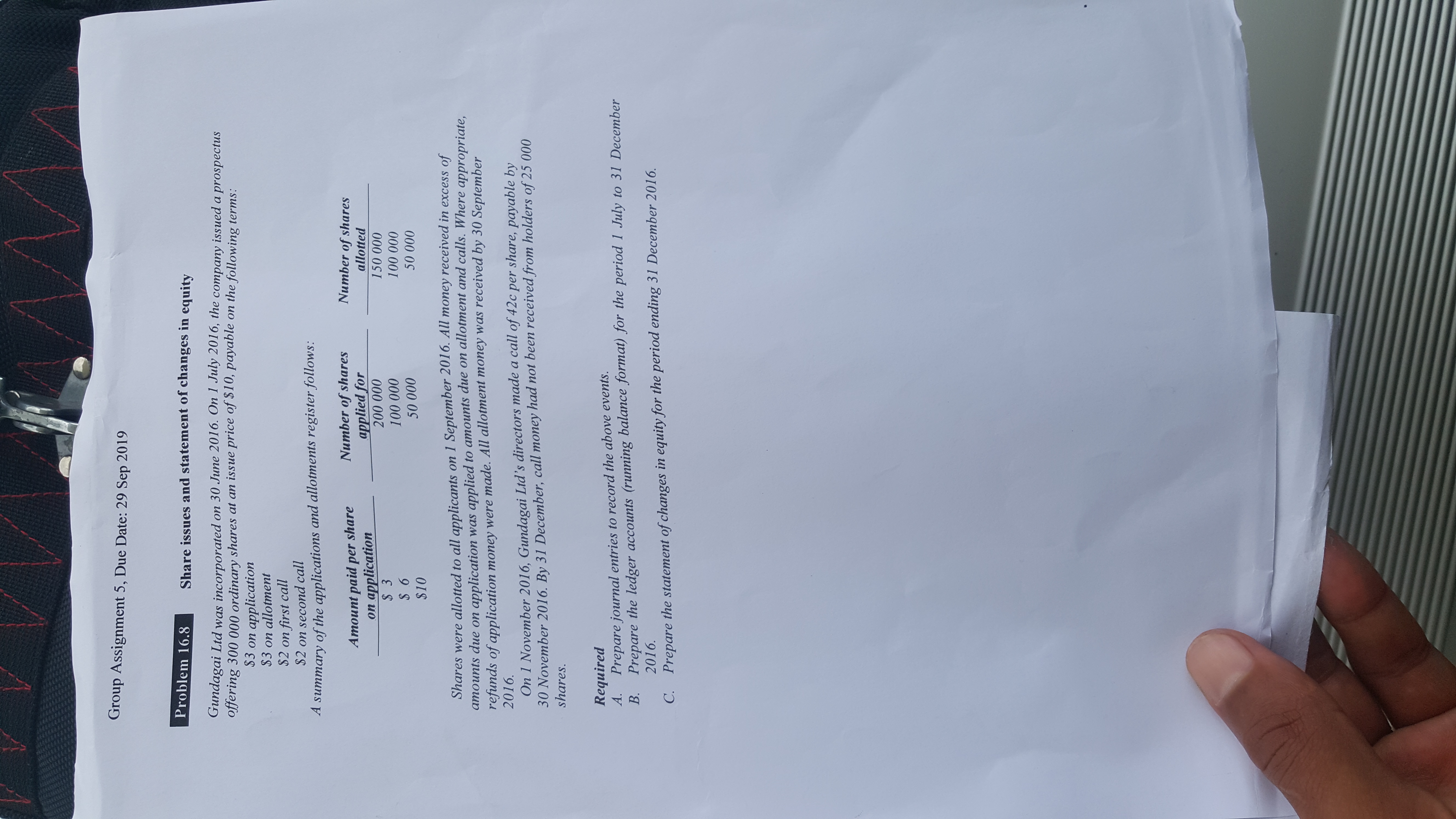 Group Assignment 5, Due Date: 29 Sep 2019
Problem 16.8
Share issues and statement of changes in equity
Gundagai Ltd was incorporated on 30 June 2016. On 1 July 2016, the company issued a prospectus
offering 300 000 ordinary shares at an issue price of $10, payable
on the following terms:
application
$3 on allotment
$3 on
$2 on first call
$2 on second call
A summary of the applications and allotments register follows:
Number of shares
applied for
200 000
Number of shares
allotted
Amount paid per share
on application
$ 3
150 000
100 000
100 000
$6
50 000
50 000
$10
on 1 September 2016. All money received in excess of
applied to amounts due on allotment and calls. Where appropriate,
Shares were allotted to all applicants
application was
refunds of application money were made. All allotment money was received by 30 September
2016.
атоиnts duе оn
On 1 November 2016, Gundagai Ltd's directors made a call of 42c per share, payable by
30 November 2016. By 31 December, call money had not been received from holders of 25 000
shares.
Required
Prepare the ledger accounts (running balance format) for the period 1 July to 31 December
В.
А.
Prepare journal entries to record the above events.
2016.
Prepare the statement of changes in equity for the period ending 31 December 2016
C.
