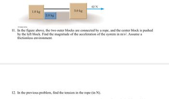 1.0 kg
2.0 kg
3.0 kg
42 N
© Cengage Learning
11. In the figure above, the two outer blocks are connected by a rope, and the center block is pushed
by the left block. Find the magnitude of the acceleration of the system in m/s². Assume a
frictionless environment.
12. In the previous problem, find the tension in the rope (in N).