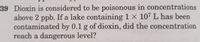 ### Question 39

Dioxin is considered to be poisonous in concentrations above 2 parts per billion (ppb). If a lake containing \(1 \times 10^7\) liters has been contaminated by 0.1 grams of dioxin, did the concentration reach a dangerous level?