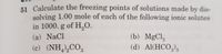 51 Calculate the freezing points of solutions made by dis-
solving 1.00 mole of each of the following ionic solutes
in 1000. g of H,O.
(b) MgCl,
(d) Al(HCO,)3
(a) NaCl
(c) (NH,),CO,
4/2
