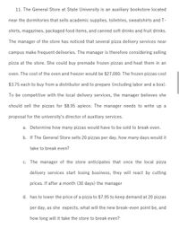 11. The General Store at State University is an auxiliary bookstore located
near the dormitories that sells academic supplies, toiletries, sweatshirts and T-
shirts, magazines, packaged food items, and canned soft drinks and fruit drinks.
The manager of the store has noticed that several pizza delivery services near
campus make frequent deliveries. The manager is therefore considering selling
pizza at the store. She could buy premade frozen pizzas and heat them in an
oven. The cost of the oven and freezer would be $27,000. The frozen pizzas cost
$3.75 each to buy from a distributor and to prepare (including labor and a box).
To be competitive with the local delivery services, the manager believes she
should sell the pizzas for $8.95 apiece. The manager needs to write up a
proposal for the university's director of auxiliary services.
a. Determine how many pizzas would have to be sold to break even.
b. If The General Store sells 20 pizzas per day, how many days would it
take to break even?
c. The manager of the store anticipates that once the local pizza
delivery services start losing business, they will react by cutting
prices. If after a month (30 days) the manager
d. has to lower the price of a pizza to $7.95 to keep demand at 20 pizzas
per day, as she expects, what will the new break-even point be, and
how long will it take the store to break even?
