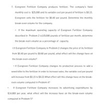 7. Evergreen Fertilizer Company produces fertilizer. The company's fixed
monthly cost is $25,000 and its variable cost per pound of fertilizer is $0.15.
Evergreen sells the fertilizer for $0.40 per pound. Determine the monthly
break-even volume for the company.
If the maximum operating capacity of Evergreen Fertilizer Company
described in Problem 2 is120,000 pounds of fertilizer per month, determine
the break-even volume as a percentage of capacity.
• If Evergreen Fertilizer Company in Problem 2 changes the price of its fertilizer
from $0.40 per pound to $0.60 per pound, what effect will the change have on
the break-even volume?
• If Evergreen Fertilizer Company changes its production process to add a
weed killer to the fertilizer in order to increase sales, the variable cost per pound
will increase from $0.15 to $0.22.What effect will this change have on the break-
even volume computed in Problem 4?
If Evergreen Fertilizer Company increases its advertising expenditures by
$14,000 per year, what effect will the increase have on the break-even volume
computed in Problem 5?
