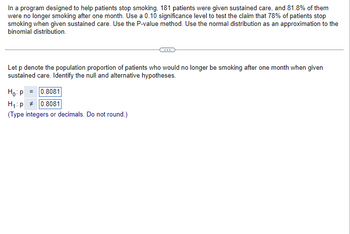 In a program designed to help patients stop smoking, 181 patients were given sustained care, and 81.8% of them
were no longer smoking after one month. Use a 0.10 significance level to test the claim that 78% of patients stop
smoking when given sustained care. Use the P-value method. Use the normal distribution as an approximation to the
binomial distribution.
Let p denote the population proportion of patients who would no longer be smoking after one month when given
sustained care. Identify the null and alternative hypotheses.
Ho: P = 0.8081
H₁: p0.8081
(Type integers or decimals. Do not round.)