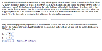 A television show conducted an experiment to study what happens when buttered toast is dropped on the floor. When
42 buttered slices of toast were dropped, 24 of them landed with the buttered side up and 18 landed with the buttered
side down. Use a 0.01 significance level to test the claim that toast will land with the buttered side down 50% of the
time. Use the P-value method. Use the normal distribution as an approximation to the binomial distribution. After that,
supposing the intent of the experiment was to assess the claim that toast will land with the buttered side down more
than 50% of the time, write a conclusion that addresses the intent of the experiment.
Let p denote the population proportion of all buttered toast that will land with the buttered side down when dropped.
Identify the null and alternative hypotheses to test the claim that buttered toast will land with the buttered side down
50% of the time.
Ho: P
H₁: p
(Type integers or decimals. Do not round.)