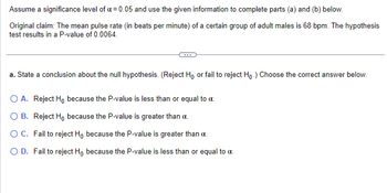 Assume a significance level of a = 0.05 and use the given information to complete parts (a) and (b) below.
Original claim: The mean pulse rate (in beats per minute) of a certain group of adult males is 68 bpm. The hypothesis
test results in a P-value of 0.0064.
a. State a conclusion about the null hypothesis. (Reject Ho or fail to reject Ho.) Choose the correct answer below.
O A. Reject Ho because the P-value is less than or equal to a.
O B.
Reject Ho because the P-value is greater than a.
O C.
Fail to reject Ho because the P-value is greater than a.
O D. Fail to reject Ho because the P-value is less than or equal to a.