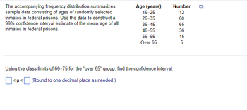 The accompanying frequency distribution summarizes
sample data consisting of ages of randomly selected
inmates in federal prisons. Use the data to construct a
99% confidence interval estimate of the mean age of all
inmates in federal prisons.
Age (years)
16-25
26-35
36-45
46-55
56-65
Over 65
<μ<[
Number
12
60
65
36
Using the class limits of 66-75 for the "over 65" group, find the confidence interval.
(Round to one decimal place as needed.)
15
5
U