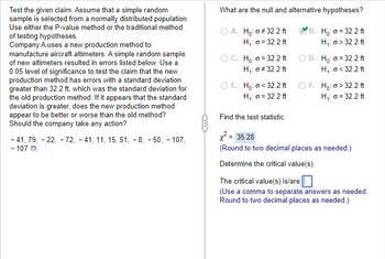 Test the given claim. Assume that a simple random
sample is selected from a normally distributed population.
Use either the P-value method or the traditional method
of testing hypotheses.
Company A uses a new production method to
manufacture aircraft altimeters. A simple random sample
of new altimeters resulted in errors listed below. Use a
0.05 level of significance to test the claim that the new
production method has errors with a standard deviation
greater than 32.2 ft, which was the standard deviation for
the old production method. If it appears that the standard
deviation is greater, does the new production method
appear to be better or worse than the old method?
Should the company take any action?
-41, 79, -22, -72, -41, 11, 15, 51, -8, -50, - 107,
- 107
What are the null and alternative hypotheses?
B. Ho: o = 32.2 ft
O A. Ho: #32.2 ft
H₁: G = 32.2 ft
H₁: o> 32.2 ft
OC. Ho: 32.2 ft
H₁: o #32.2 ft
O E. Ho: <32.2 ft
H₁: G = 32.2 ft
Find the test statistic.
D. Ho: o = 32.2 ft
H₁: o <32.2 ft
OF.
Ho: o>32.2 ft
H₁: o = 32.2 ft
x² = 35.28
(Round to two decimal places as needed.)
Determine the critical value(s).
The critical value(s) is/are
(Use a comma to separate answers as needed.
Round to two decimal places as needed.)