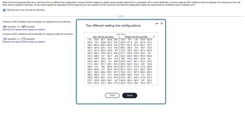 Refer to the accompanying data set on wait times from two different line configurations. Assume that the sample is a simple random sample obtained from a population with a normal distribution. Construct separate 95% confidence interval estimates of using the two-line wait
times and the single-line wait times. Do the results support the expectation that the single line has less variation? Do the wait times from both line configurations satisfy the requirements for confidence interval estimates of o?
Click the icon to view the data on wait times.
Construct a 95% confidence interval estimate of using the two-line wait times.
209 second(s) << 283 second(s)
(Round to the nearest whole number as needed.)
Construct a 95% confidence interval estimate of using the single-line wait times.
174 second(s)<o< 178 second(s)
(Round to the nearest whole number as needed.)
Two different waiting line configurations
Wait Times
Two Line (in seconds)
Single Line (in seconds)
64 215.7 85.7 339.8 200.1 63.9 157 142 278.9 252.9
630.2 333 328.8 915.3 553.1 475.9 477.9 474 401.9 722.3
596.9 865.2 1089.7 662.9 518.2 760.7 691.9 837.4 903.1 733.7
566.1 267.8 350.3 94.8 100.2 606.2 268.4 310 128.7 132.6
163.3 101.3 205.9 503.9 457 121.8 128.6 232.7 461.4 481.9
605.3 682.3 419.8 941.4 250.4 517.7 508.8 579.9 785.1 457
752.4 288.2 337 542.1 244 542.3 546.6 596.3 639.2 504.8
649.3 198.7 109.2 50.4 67.8 508 376.4 285.7 223.9 241
343.8 384.1 386.2 310 286.9 380.3 303.7 407.1 243.2 278.3
714.1 555.1 991.7 490.1 603.2 559.2 624.9 744.2 639 734.6
856.9 575 900 966.9 567.9 607.2 675.1 673.8 710.4 693.8
492.9 500.9 611 353.9 253.3 561.1 442.3 519.1 292.7 160.9
326.7 364.9 499.4 585.1 621.7 194.4 310.1 387.9 528.3 508.3
508.2 488.4 273 112.7 224.6 428.9 389.2 119.2 113 224.7
269.8 392.6 505.7 574.4 674.9 270.4 390.1 504.3 573.8 610.3
578.7 350.8 346.9 354.1 247 454.9 482.4 346.3 247
247 338.3
375.3 441.6 147.3 185.2 271.8 305.8 372.8 199.1 192.9 201.7
Print
Done
- X