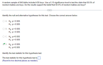 A random sample of 845 births included 435 boys. Use a 0.10 significance level to test the claim that 50.5% of
newborn babies are boys. Do the results support the belief that 50.5% of newborn babies are boys?
Identify the null and alternative hypotheses for this test. Choose the correct answer below.
O A. Ho: p=0.505
H₁: p > 0.505
O B. Ho: p=0.505
H₁: p<0.505
O C. Ho: p*0.505
H₁: p=0.505
D. Ho: p=0.505
H₁: p *0.505
Identify the test statistic for this hypothesis test.
The test statistic for this hypothesis test is
(Round to two decimal places as needed.)