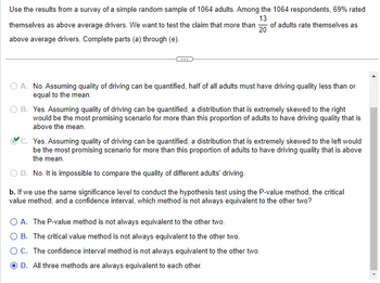 Use the results from a survey of a simple random sample of 1064 adults. Among the 1064 respondents, 69% rated
13
themselves as above average drivers. We want to test the claim that more than 20 of adults rate themselves as
above average drivers. Complete parts (a) through (e).
A. No. Assuming quality of driving can be quantified, half of all adults must have driving quality less than or
equal to the mean.
B. Yes. Assuming quality of driving can be quantified, a distribution that is extremely skewed to the right
would be the most promising scenario for more than this proportion of adults to have driving quality that is
above the mean.
C. Yes. Assuming quality of driving can be quantified, a distribution that is extremely skewed to the left would
be the most promising scenario for more than this proportion of adults to have driving quality that is above
the mean.
O D. No. It is impossible to compare the quality of different adults' driving.
b. If we use the same significance level to conduct the hypothesis test using the P-value method, the critical
value method, and a confidence interval, which method is not always equivalent to the other two?
O A. The P-value method is not always equivalent to the other two.
O B. The critical value method is not always equivalent to the other two.
O C. The confidence interval method is not always equivalent to the other two.
D. All three methods are always equivalent to each other.