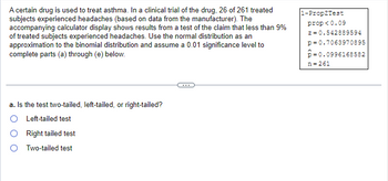 A certain drug is used to treat asthma. In a clinical trial of the drug, 26 of 261 treated
subjects experienced headaches (based on data from the manufacturer). The
accompanying calculator display shows results from a test of the claim that less than 9%
of treated subjects experienced headaches. Use the normal distribution as an
approximation to the binomial distribution and assume a 0.01 significance level to
complete parts (a) through (e) below.
a. Is the test two-tailed, left-tailed, or right-tailed?
O Left-tailed test
Right tailed test
Two-tailed test
1-Prop2Test
prop<0.09
z = 0.542889594
p=0.7063970895
-0.0996168582
n=261