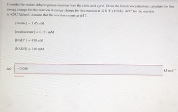 Consider the malate dehydrogenase reaction from the citric acid cycle. Given the listed concentrations, calculate the free
energy change for this reaction at energy change for this reaction at 37.0 °C (310 K). AG" for the reaction
is +29.7 kJ/mol. Assume that the reaction occurs at pH 7.
[malate] = 1.45 mM
[oxaloacetate] = 0.110 mM
[NAD] = 450 mM
[NADH] = 180 mM
AG: -3.046
Incorrect
1
kJ.mol-¹