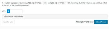 A solution is prepared by mixing 455 mL of 0.400 M NH3 and 280 mL of 0.400 M HCI. Assuming that the volumes are additive, what
is the pH of the resulting mixture?
PH
eTextbook and Media
Save for Later
Attempts: 0 of 5 used Submit Answer