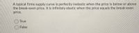 A typical firms supply curve is perfectly inelastic when the price is below or above
the break-even price. It is infinitely elastic when the price equals the break-even
price.
True
False
