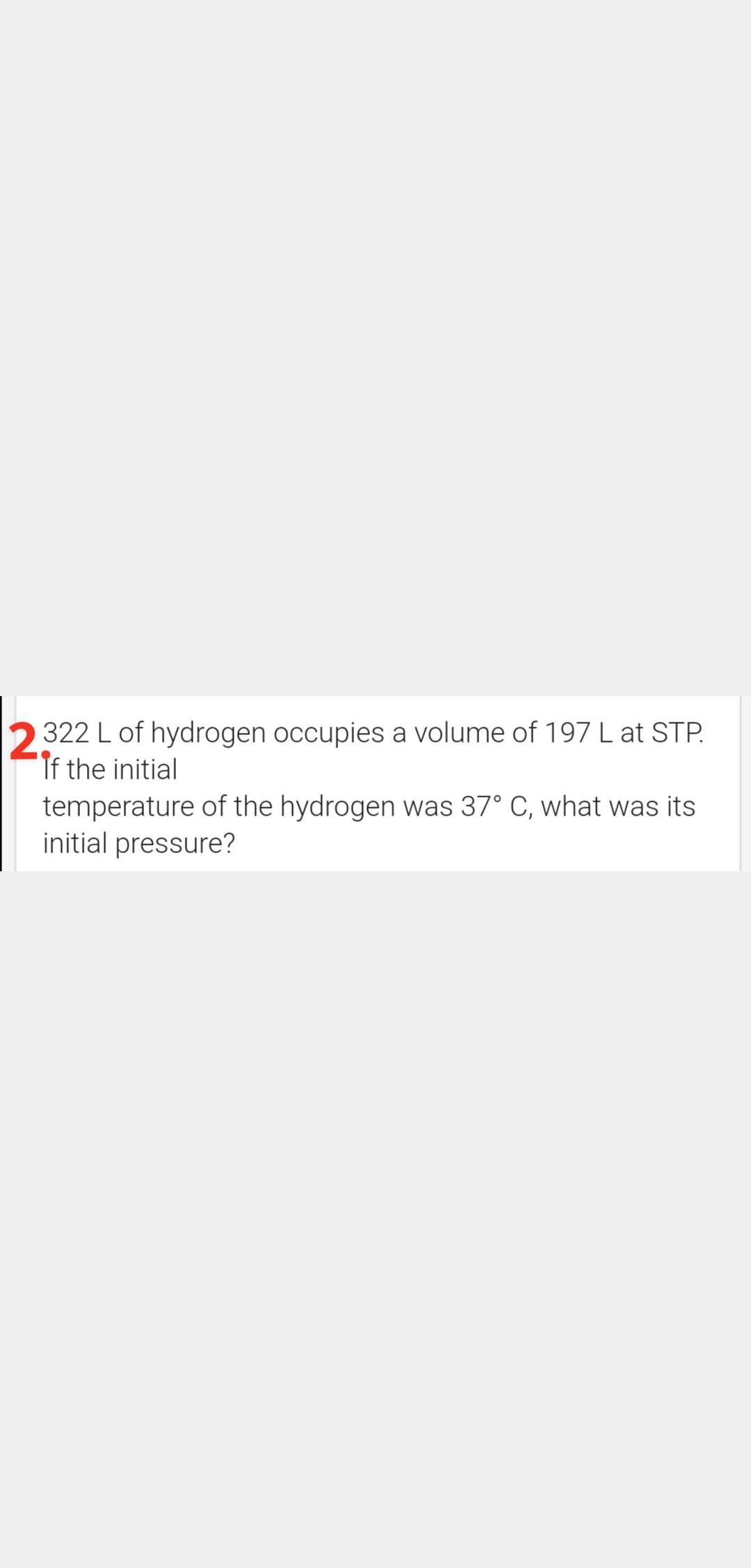 322 L of hydrogen occupies a volume of 197 L at STP.
If the initial
temperature of the hydrogen was 37° C, what was its
initial pressure?
