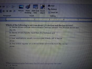 #E
Paragraph
S Picture Paint Date and
Insert
drawing time object
Insert
2
1
#I || EI DE
3
Find
Replace
Select all
Editing
4 TEL
E
mouse.
c. User applications usually communicate directly with a device
driver.
4
Which of the following is not true about I/O devices and device drivers?
a. Device drivers provide communication services between the physical device and
the OS.
b. Device drivers handle input from the keyboard and
d. The control register on a device takes commands from the device
driver.
What communicates between the OS and computer devices?
X
a. device
driver
1
5