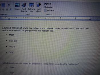 Paragraph
11
#
[]
Picture Paint Date and Insert
drawing time
object
Star-bus
Hybrid
Star
R
• TCP
Insert
1 N
2
A network consists of seven computers and a network printer, all connected directly to one
switch. Which network topology does this network use?
Mesh
U IN
Find
Hac Replace
Select all
Editing
ILE K I
4
10 I
Which email protocol allows an email client to read mail stored on the mail server?
IMAP4